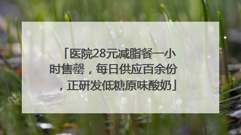 医院28元减脂餐一小时售罄，每日供应百余份，正研发低糖原味酸奶