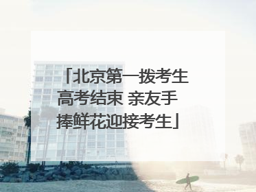 北京第一拨考生高考结束 亲友手捧鲜花迎接考生