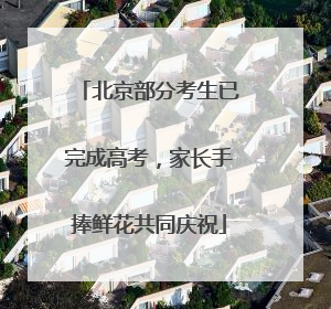 北京部分考生已完成高考，家长手捧鲜花共同庆祝