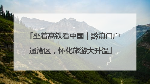 坐着高铁看中国｜黔滇门户通湾区，怀化旅游大升温