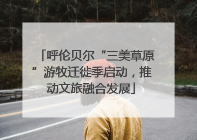 呼伦贝尔“三美草原”游牧迁徙季启动，推动文旅融合发展