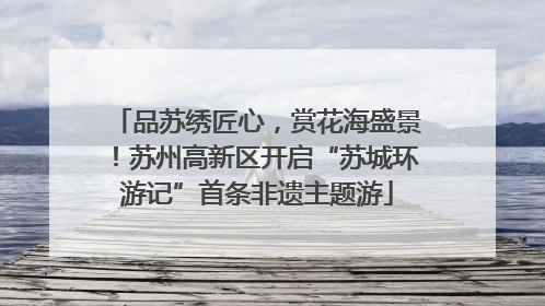 品苏绣匠心，赏花海盛景！苏州高新区开启“苏城环游记”首条非遗主题游