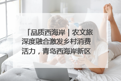 品质西海岸｜农文旅深度融合激发乡村消费活力，青岛西海岸新区的乡村振兴实践