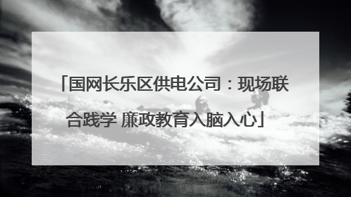 国网长乐区供电公司：现场联合践学 廉政教育入脑入心