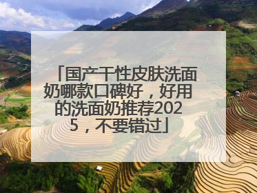 国产干性皮肤洗面奶哪款口碑好，好用的洗面奶推荐2025，不要错过