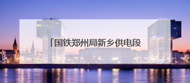 国铁郑州局新乡供电段：全力迎战高“烤”