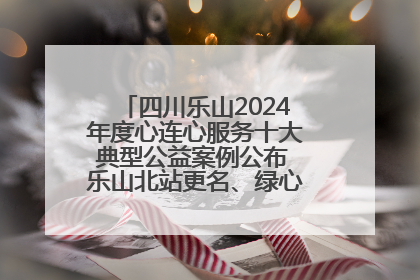 四川乐山2024年度心连心服务十大典型公益案例公布 乐山北站更名、绿心路井盖治理等上榜