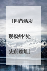 四普新发现福州4处史前遗址