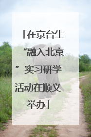 在京台生“融入北京”实习研学活动在顺义举办
