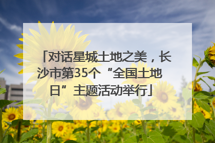 对话星城土地之美，长沙市第35个“全国土地日”主题活动举行