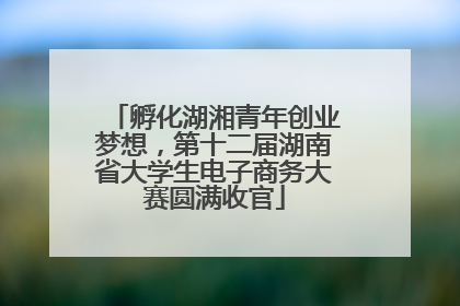 孵化湖湘青年创业梦想，第十二届湖南省大学生电子商务大赛圆满收官