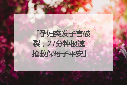 孕妇突发子宫破裂，27分钟极速抢救保母子平安