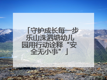 守护成长每一步 乐山洙泗塘幼儿园用行动诠释“安全无小事”