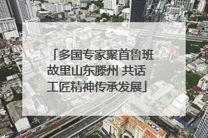 多国专家聚首鲁班故里山东滕州 共话工匠精神传承发展