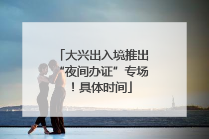 大兴出入境推出“夜间办证”专场！具体时间