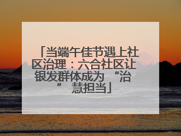 当端午佳节遇上社区治理：六合社区让银发群体成为 “治” 慧担当