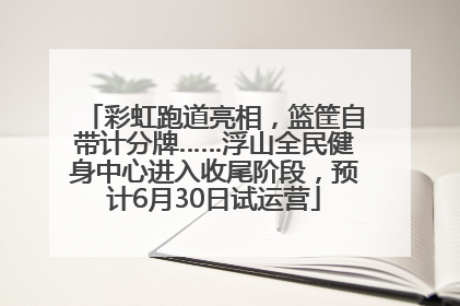 彩虹跑道亮相，篮筐自带计分牌……浮山全民健身中心进入收尾阶段，预计6月30日试运营