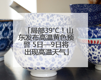 局部39℃！山东发布高温黄色预警 5日—9日将出现高温天气