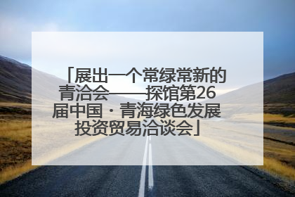 展出一个常绿常新的青洽会——探馆第26届中国・青海绿色发展投资贸易洽谈会