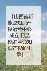 山西省新能源知识产权运营中心成立 打造能源革命知识产权新引擎