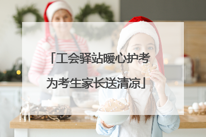 工会驿站暖心护考 为考生家长送清凉