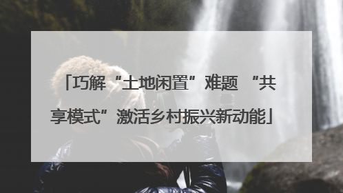 巧解“土地闲置”难题 “共享模式”激活乡村振兴新动能