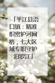 平江县浯口镇：精准织密护河网格，七大区域专职守护汨罗江