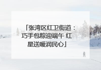 张湾区红卫街道：巧手包粽迎端午 红星送暖润民心