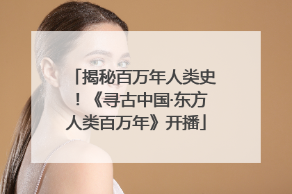 揭秘百万年人类史！《寻古中国·东方人类百万年》开播