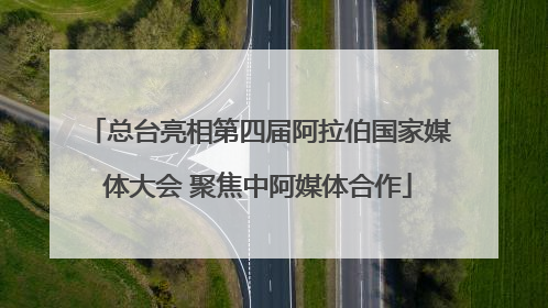总台亮相第四届阿拉伯国家媒体大会 聚焦中阿媒体合作
