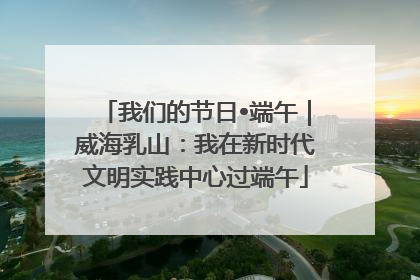 我们的节日•端午｜威海乳山：我在新时代文明实践中心过端午