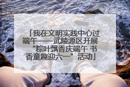 我在文明实践中心过端午——武陵源区开展“粽叶飘香庆端午 书香童趣迎六一”活动