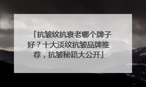 抗皱纹抗衰老哪个牌子好？十大淡纹抗皱品牌推荐，抗皱秘籍大公开