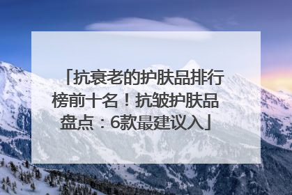 抗衰老的护肤品排行榜前十名！抗皱护肤品盘点：6款最建议入