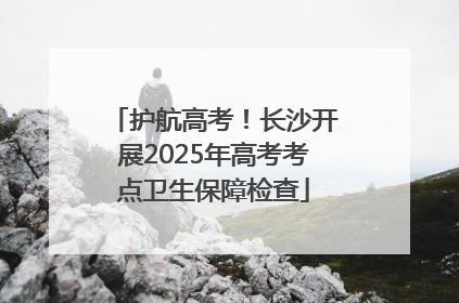 护航高考！长沙开展2025年高考考点卫生保障检查