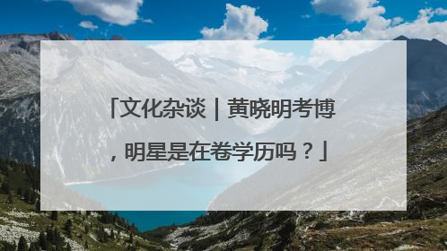 文化杂谈｜黄晓明考博，明星是在卷学历吗？