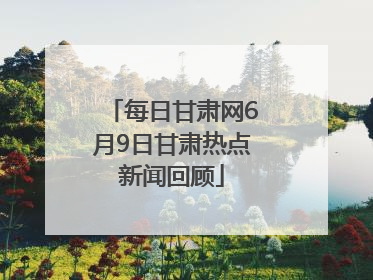每日甘肃网6月9日甘肃热点新闻回顾