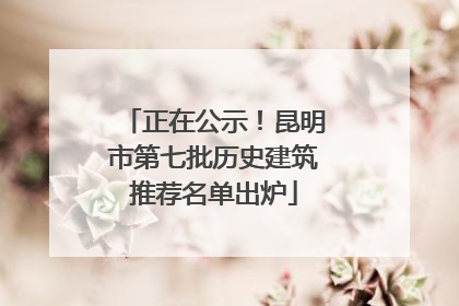 正在公示！昆明市第七批历史建筑推荐名单出炉