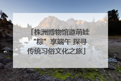 株洲博物馆邀萌娃“粽”享端午 探寻传统习俗文化之旅