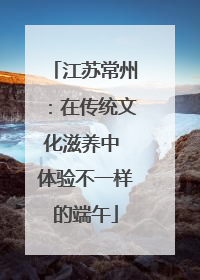 江苏常州：在传统文化滋养中 体验不一样的端午