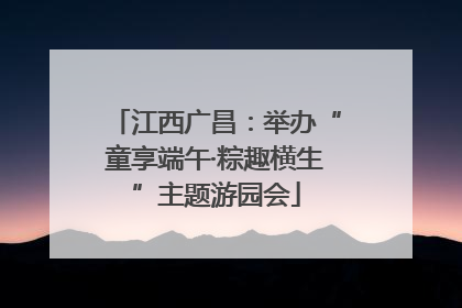 江西广昌：举办“童享端午·粽趣横生”主题游园会