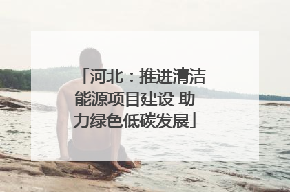 河北：推进清洁能源项目建设 助力绿色低碳发展