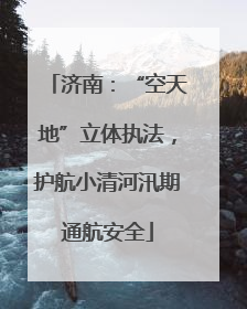 济南：“空天地”立体执法，护航小清河汛期通航安全