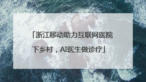 浙江移动助力互联网医院下乡村，AI医生做诊疗
