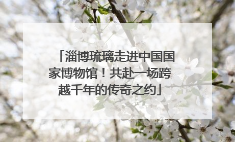 淄博琉璃走进中国国家博物馆！共赴一场跨越千年的传奇之约