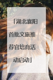 湖北襄阳首批文旅推荐官培育活动启动