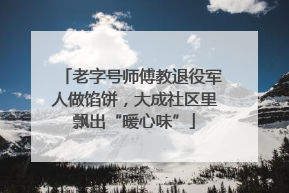 老字号师傅教退役军人做馅饼，大成社区里飘出“暖心味”