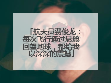 航天员费俊龙：每次飞行通过悬舱回望地球，都给我以深深的震撼