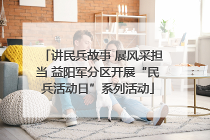 讲民兵故事 展风采担当 益阳军分区开展“民兵活动日”系列活动