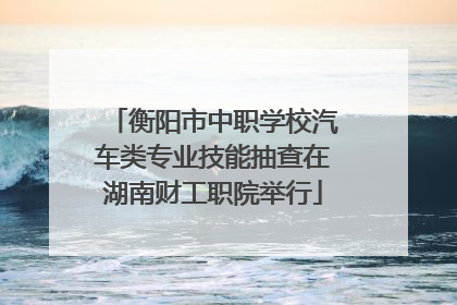 衡阳市中职学校汽车类专业技能抽查在湖南财工职院举行